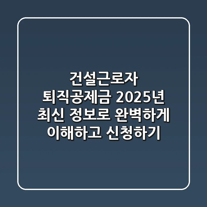건설근로자 퇴직공제금, 2025년 최신 정보로 완벽하게 이해하고 신청하기