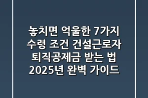 “놓치면 억울한 7가지 수령 조건”, 건설근로자 퇴직공제금 받는 법 2025년 완벽 가이드