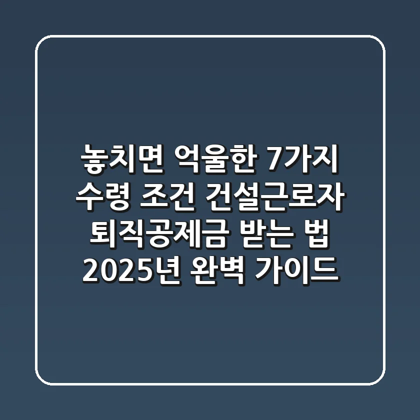 "놓치면 억울한 7가지 수령 조건", 건설근로자 퇴직공제금 받는 법 2025년 완벽 가이드